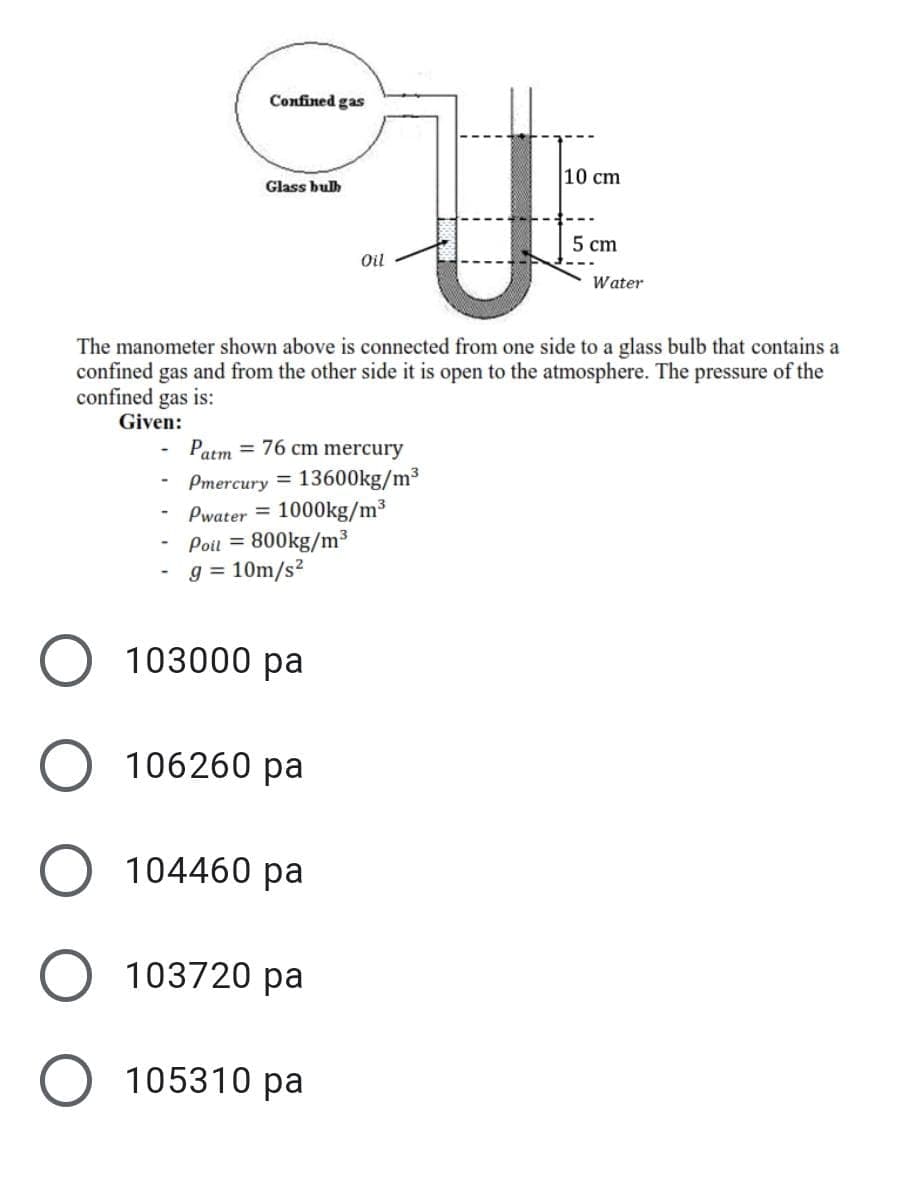 Confined gas
10 cm
Glass bulh
5 cm
Oil
Water
The manometer shown above is connected from one side to a glass bulb that contains a
confined gas and from the other side it is open to the atmosphere. The pressure of the
confined gas is:
Given:
Patm = 76 cm mercury
Pmercury =
13600kg/m³
Pwater = 1000kg/m³
Poil = 800kg/m³
g = 10m/s?
103000 pa
106260 pa
O 104460 pa
103720 pa
105310 pa
