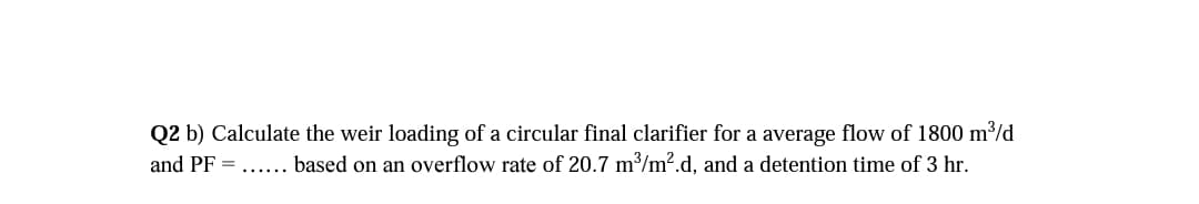 Q2 b) Calculate the weir loading of a circular final clarifier for a average flow of 1800 m³/d
and PF = ...... based on an overflow rate of 20.7 m/m2.d, and a detention time of 3 hr.
