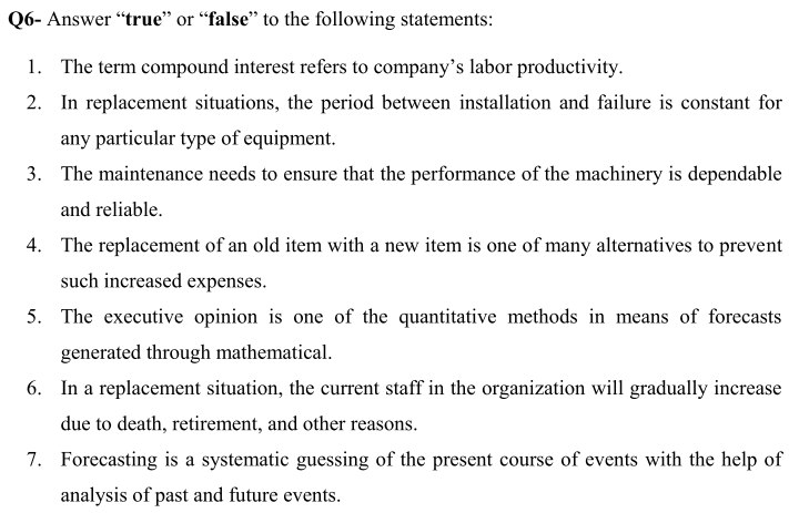 Q6- Answer "true" or “false" to the following statements:
1. The term compound interest refers to company's labor productivity.
2. In replacement situations, the period between installation and failure is constant for
any particular type of equipment.
3. The maintenance needs to ensure that the performance of the machinery is dependable
and reliable.
4. The replacement of an old item with a new item is one of many alternatives to prevent
such increased expenses.
5. The executive opinion is one of the quantitative methods in means of forecasts
generated through mathematical.
6. In a replacement situation, the current staff in the organization will gradually increase
due to death, retirement, and other reasons.
7. Forecasting is a systematic guessing of the present course of events with the help of
analysis of past and future events.
