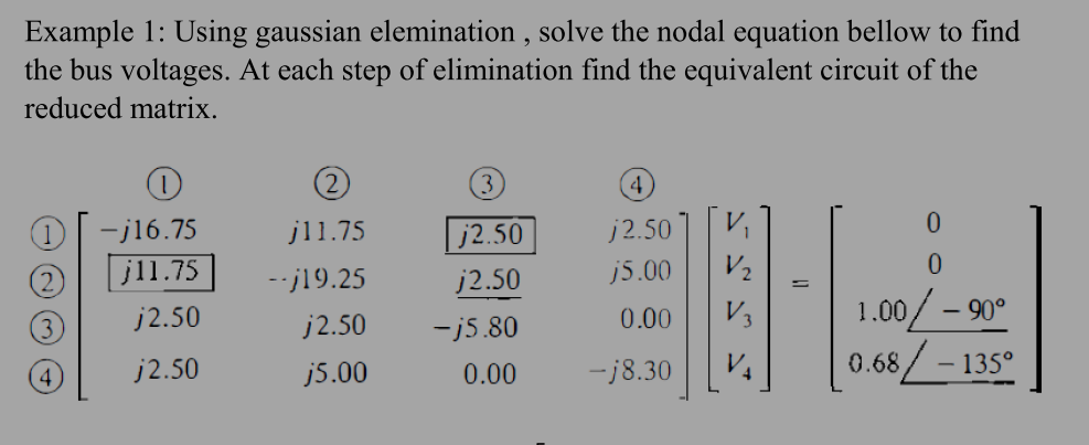 Example 1: Using gaussian elemination , solve the nodal equation bellow to find
the bus voltages. At each step of elimination find the equivalent circuit of the
reduced matrix.
4
-j16.75
j11.75
j2.50
j2.50
jl1.75
--j19.25
j2.50
j5.00
1.00/ – 90°
0.68/ – 135°
j2.50
j2.50
0.00
-j5.80
4.
j2.50
j5.00
0.00
ーj8.30
