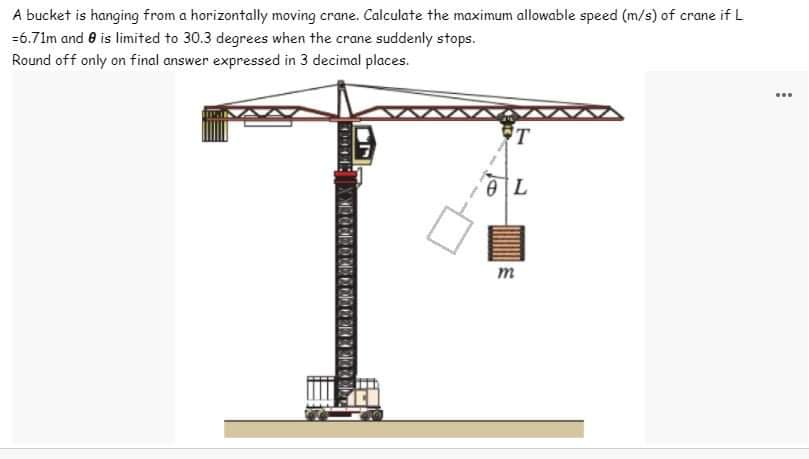 A bucket is hanging from a horizontally moving crane. Calculate the maximum allowable speed (m/s) of crane if L
=6.71m and 8 is limited to 30.3 degrees when the crane suddenly stops.
Round off only on final answer expressed in 3 decimal places.
49418
2016 2016 2 0000000000K
T
L
m
...