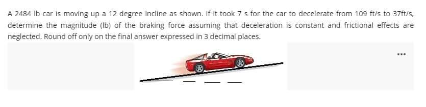 A 2484 lb car is moving up a 12 degree incline as shown. If it took 7 s for the car to decelerate from 109 ft/s to 37ft/s,
determine the magnitude (lb) of the braking force assuming that deceleration is constant and frictional effects are
neglected. Round off only on the final answer expressed in 3 decimal places.
www