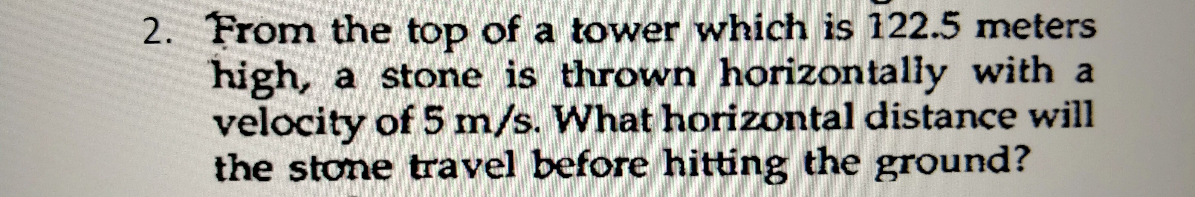 From the top of a tower which is 122.5 meters
high, a stone is thrown horizontally with a
velocity of 5 m/s. What horizontal distance will
the stone travel before hitting the ground?
