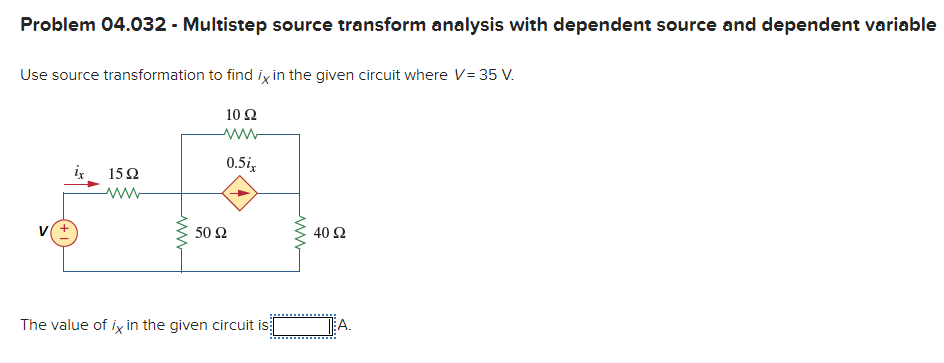Problem 04.032 - Multistep source transform analysis with dependent source and dependent variable
Use source transformation to find ix in the given circuit where V= 35 V.
10 Ω
0.5i,
iz
15Ω
V
50 Ω
40 Ω
The value of ix in the given circuit is:
EA.
ww
