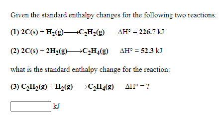Given the standard enthalpy changes for the following two reactions:
(1) 2C(s) + H2(g) C,H2(g)
AH° = 226.7 kJ
(2) 2C(s) + 2H2(g) C„H«(g) AH° = 52.3 kJ
what is the standard enthalpy change for the reaction:
(3) C,H2(g) + H2(g)CH4(g) AH° = ?
|kJ

