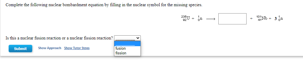 Complete the following nuclear bombardment equation by filling in the nuclear symbol for the missing species.
235U + on
1Nb + 3 in
Is this a nuclear fusion reaction or a nuclear fission reaction?
Submit
Show Approach Show Tutor Steps
fusion
fission
