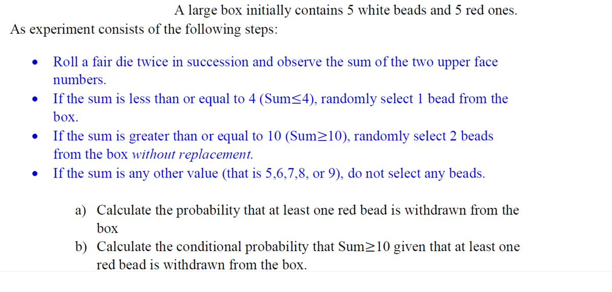 A large box initially contains 5 white beads and 5 red ones.
As experiment consists of the following steps:
Roll a fair die twice in succession and observe the sum of the two upper face
numbers.
If the sum is less than or equal to 4 (Sum<4), randomly select 1 bead from the
box.
If the sum is greater than or equal to 10 (Sum>10), randomly select 2 beads
from the box without replacement.
If the sum is any other value (that is 5,6,7,8, or 9), do not select any beads.
a) Calculate the probability that at least one red bead is withdrawn from the
box
b) Calculate the conditional probability that Sum>10 given that at least one
red bead is withdrawn from the box.
