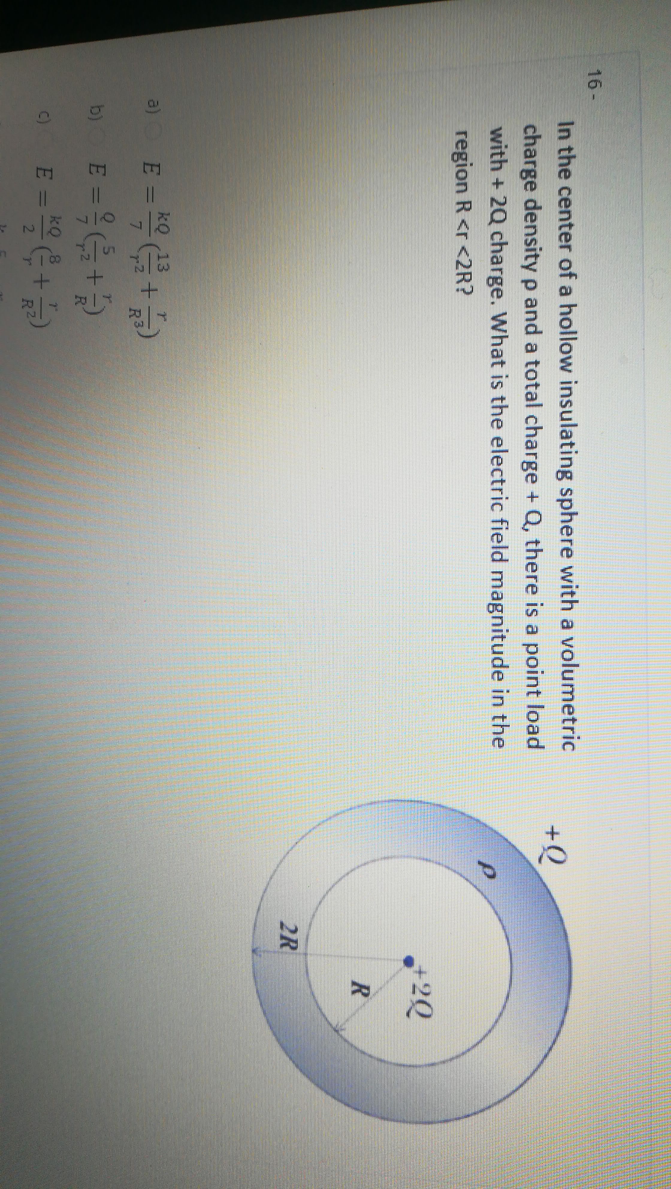 In the center of a hollow insulating sphere with a volumetric
charge densityp and a total charge + Q, there is a point load
with + 2Q charge. What is the electric field magnitude in the
region R <r <2R?
