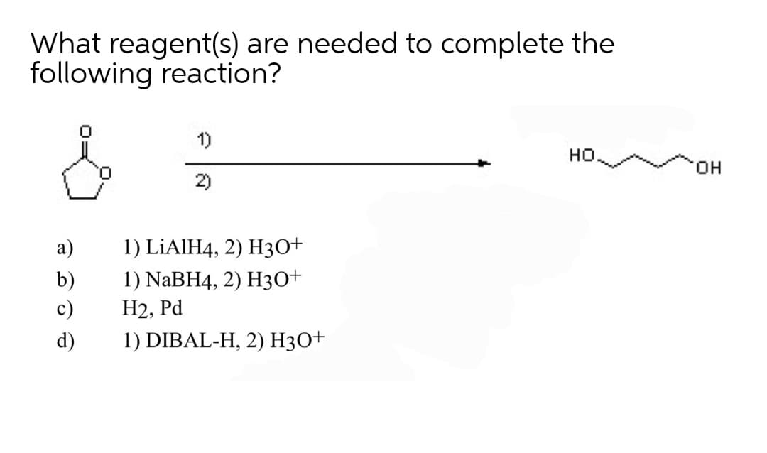 What reagent(s) are needed to complete the
following reaction?
1)
но.
O.
HO,
2)
а)
1) LİAIH4, 2) H30+
1) NaBH4, 2) Hз0+
b)
c)
Н2, Рd
d)
1) DIBAL-H, 2) H3O+
