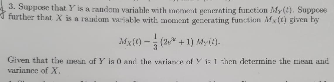 3. Suppose that Y is a random variable with moment generating function My (t). Suppose
further that X is a random variable with moment generating function Mx(t) given by
1
Mx(t) = (2e³t + 1) My(t).
Given that the mean of Y is 0 and the variance of Y is 1 then determine the mean and
variance of X.