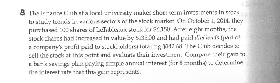 8 The Finance Club at a local university makes short-term investments in stock
to study trends in various sectors of the stock market. On October 1, 2014, they
purchased 100 shares of LeTableaux stock for $6,150. After eight months, the
stock shares had increased in value by $135.00 and had paid dividends (part of
a company's profit paid to stockholders) totaling $142.68. The Club decides to
sell the stock at this point and evaluate their investment. Compare their gain to
a bank savings plan paying simple annual interest (for 8 months) to determine
the interest rate that this gain represents.