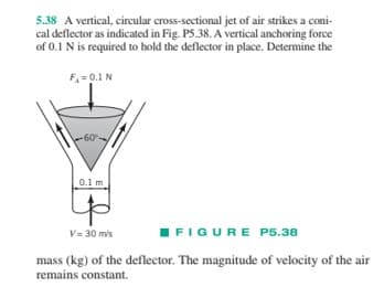 5.38 A vertical, circular cross-sectional jet of air strikes a coni-
cal deflector as indicated in Fig. P5.38. A vertical anchoring force
of 0.1 N is required to hold the deflector in place. Determine the
F₁ = 0.1 N
-60%
0.1 m
V= 30 m/s
FIGURE P5.38
mass (kg) of the deflector. The magnitude of velocity of the air
remains constant.