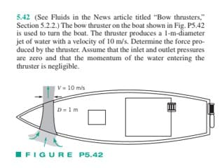 5.42 (See Fluids in the News article titled "Bow thrusters,"
Section 5.2.2.) The bow thruster on the boat shown in Fig. P5.42
is used to turn the boat. The thruster produces a 1-m-diameter
jet of water with a velocity of 10 m/s. Determine the force pro-
duced by the thruster. Assume that the inlet and outlet pressures
are zero and that the momentum of the water entering the
thruster is negligible.
V= 10 m/s
D=1m
FIGURE P5.42