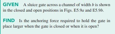 GIVEN A sluice gate across a channel of width b is shown
in the closed and open positions in Figs. E5.9a and E5.9b.
FIND Is the anchoring force required to hold the gate in
place larger when the gate is closed or when it is open?