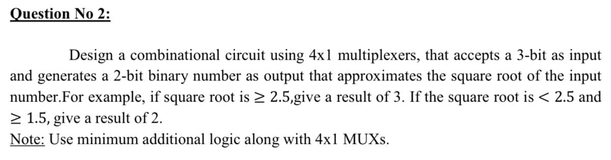Question No 2:
Design a combinational circuit using 4x1 multiplexers, that accepts a 3-bit as input
and generates a 2-bit binary number as output that approximates the square root of the input
number.For example, if square root is > 2.5,give a result of 3. If the square root is < 2.5 and
2 1.5, give a result of 2.
Note: Use minimum additional logic along with 4x1 MUXS.
