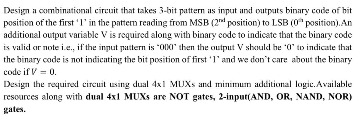 Design a combinational circuit that takes 3-bit pattern as input and outputs binary code of bit
position of the first 1' in the pattern reading from MSB (2nd position) to LSB (0th position).An
additional output variable V is required along with binary code to indicate that the binary code
is valid or note i.e., if the input pattern is '000' then the output V should be '0' to indicate that
the binary code is not indicating the bit position of first 1' and we don't care about the binary
code if V = 0.
Design the required circuit using dual 4x1 MUXS and minimum additional logic.Available
resources along with dual 4x1 MUXS are NOT gates, 2-input(AND, OR, NAND, NOR)
gates.
