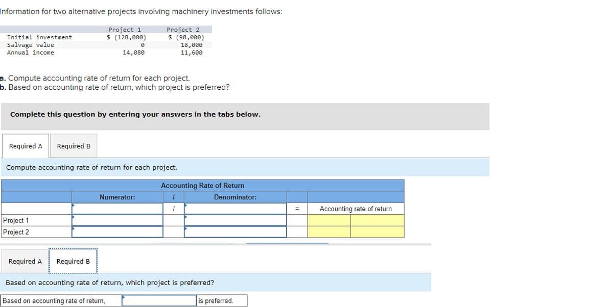 Information for two alternative projects involving machinery investments follows:
Project 1
Initial investment
Salvage value
Annual income
$ (128,000)
Ө
Project 2
$ (98,000)
18,000
14,080
11,600
a. Compute accounting rate of return for each project.
b. Based on accounting rate of return, which project is preferred?
Complete this question by entering your answers in the tabs below.
Required A
Required B
Compute accounting rate of return for each project.
Project 1
Project 2
Numerator:
Accounting Rate of Return
Denominator:
Required A Required B
Based on accounting rate of return, which project is preferred?
Based on accounting rate of return,
is preferred.
=
Accounting rate of return