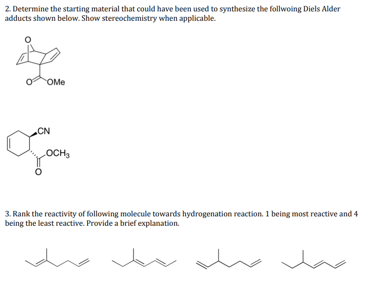 2. Determine the starting material that could have been used to synthesize the follwoing Diels Alder
adducts shown below. Show stereochemistry when applicable.
OMe
„CN
LOCH3
3. Rank the reactivity of following molecule towards hydrogenation reaction. 1 being most reactive and 4
being the least reactive. Provide a brief explanation.
