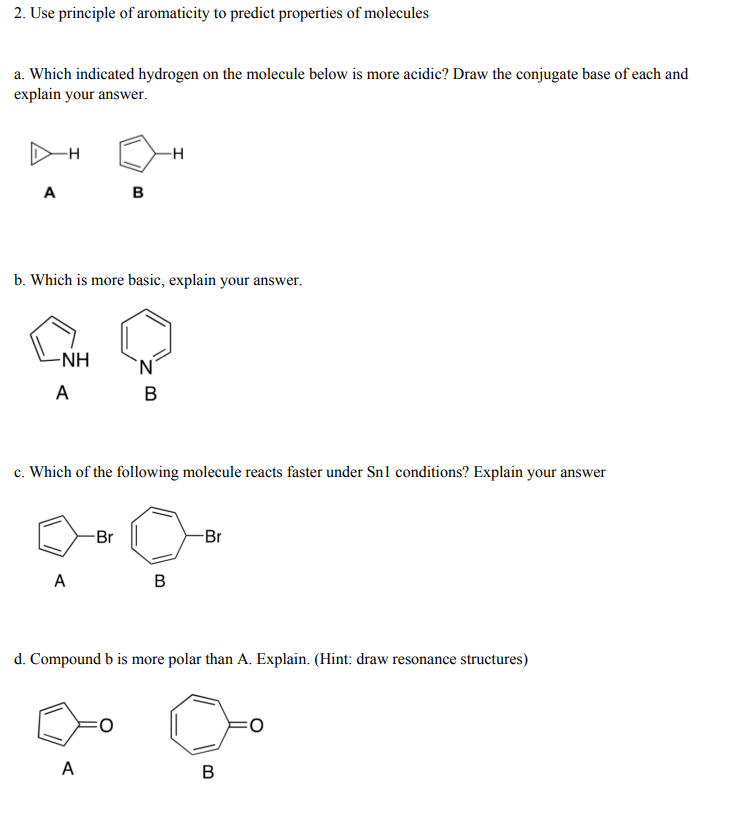 2. Use principle of aromaticity to predict properties of molecules
a. Which indicated hydrogen on the molecule below is more acidic? Draw the conjugate base of each and
explain your answer.
-н
A
в
b. Which is more basic, explain your answer.
-NH
'N'
A
c. Which of the following molecule reacts faster under Sn1 conditions? Explain your answer
-Br
-Br
A
в
d. Compound b is more polar than A. Explain. (Hint: draw resonance structures)
A
В
