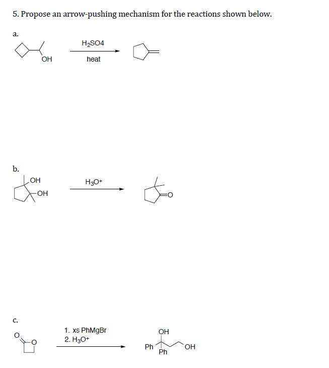 5. Propose an arrow-pushing mechanism for the reactions shown below.
а.
H,SO4
OH
heat
b.
OH
H3O*
-OH
C.
1. xs PhMgBr
2. H3O*
OH
HO,
Ph
Ph
