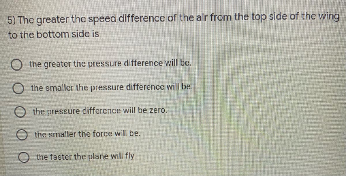 5) The greater the speed difference of the air from the top side of the wing
to the bottom side is
the greater the pressure difference will be.
O the smaller the pressure difference will be.
the pressure difference will be zero.
the smaller the force will be.
the faster the plane will fly.

