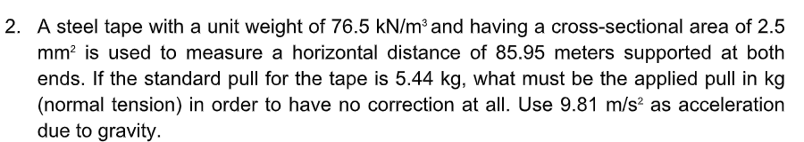 2. A steel tape with a unit weight of 76.5 kN/m³ and having a cross-sectional area of 2.5
mm? is used to measure a horizontal distance of 85.95 meters supported at both
ends. If the standard pull for the tape is 5.44 kg, what must be the applied pull in kg
(normal tension) in order to have no correction at all. Use 9.81 m/s? as acceleration
due to gravity.
