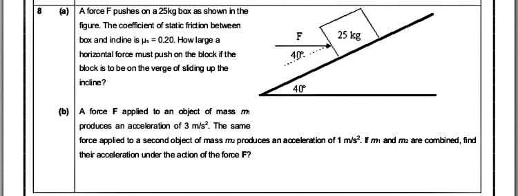 (a) A force F pushes on a 25kg box as shown in the
figure. The coefficient of static friction between
F
25 kg
box and indine is us = 0.20. How large a
horizontal force must push on the block if the
40°.
block is to be on the verge of sliding up the
incline?
40
(b) A force F applied to an object of mass m
produces an acceleration of 3 m/s. The same
force applied to a second object of mass ma produces an acceleration of 1 m/s?. F mi and m2 are combined, find
their acceleration under the adion of the force F?
