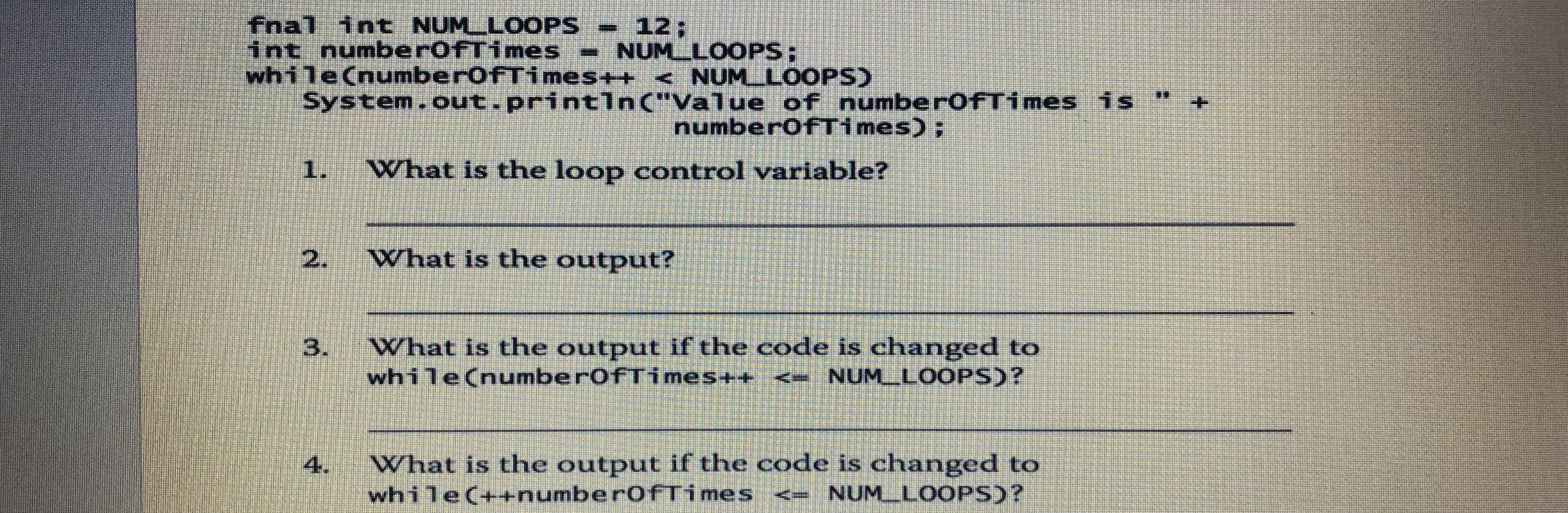 fnal int NUMLLOOPS
int numberofTimes NUMLLOOPS;
while(numberofTimes++ < NUM LOOPS)
System.out.println("Value of numberofTimes is
12;
*.
numberofTimes);
1.
What is the loop control variable?
What is the output?
3.
What is the output if the code is changed to
while(numberofTimes++ <- NUM_LOOPS)?
4.
What is the output if the code is changed to
while(++numberofTimes <= NUM_LOOPS)?
2.
