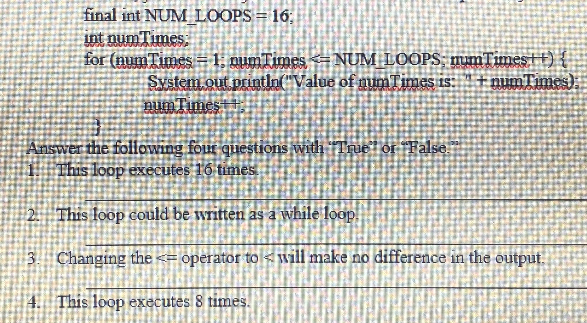final int NUM LOOPS = 16;
int numTimes
for (num Times= 1; numTimes =NUM LOOPS, numTimest+){
System.out println("Value of numTimes is: " + numTumes).
numTimes+t,
Answer the following four questions with "True" or "False.
1. This loop executes 16 times.
2. This loop could be written as a while loop.
3. Changing the <= operator to < will make no difference in the output.
4. This loop executes 8 times.

