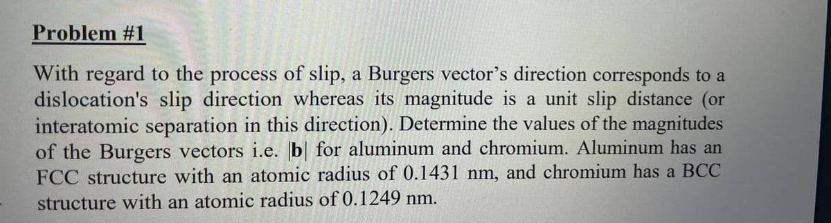 Problem #1
With regard to the process of slip, a Burgers vector's direction corresponds to a
dislocation's slip direction whereas its magnitude is a unit slip distance (or
interatomic separation in this direction). Determine the values of the magnitudes
of the Burgers vectors i.e. b| for aluminum and chromium. Aluminum has an
FCC structure with an atomic radius of 0.1431 nm, and chromium has a BCC
structure with an atomic radius of 0.1249 nm.
