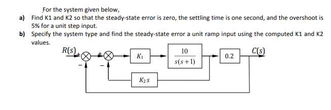 For the system given below,
a) Find K1 and K2 so that the steady-state error is zero, the settling time is one second, and the overshoot is
5% for a unit step input.
b) Specify the system type and find the steady-state error a unit ramp input using the computed K1 and K2
values.
R(s)
10
C(s)
K1
0.2
s(s +1)
K2 s
