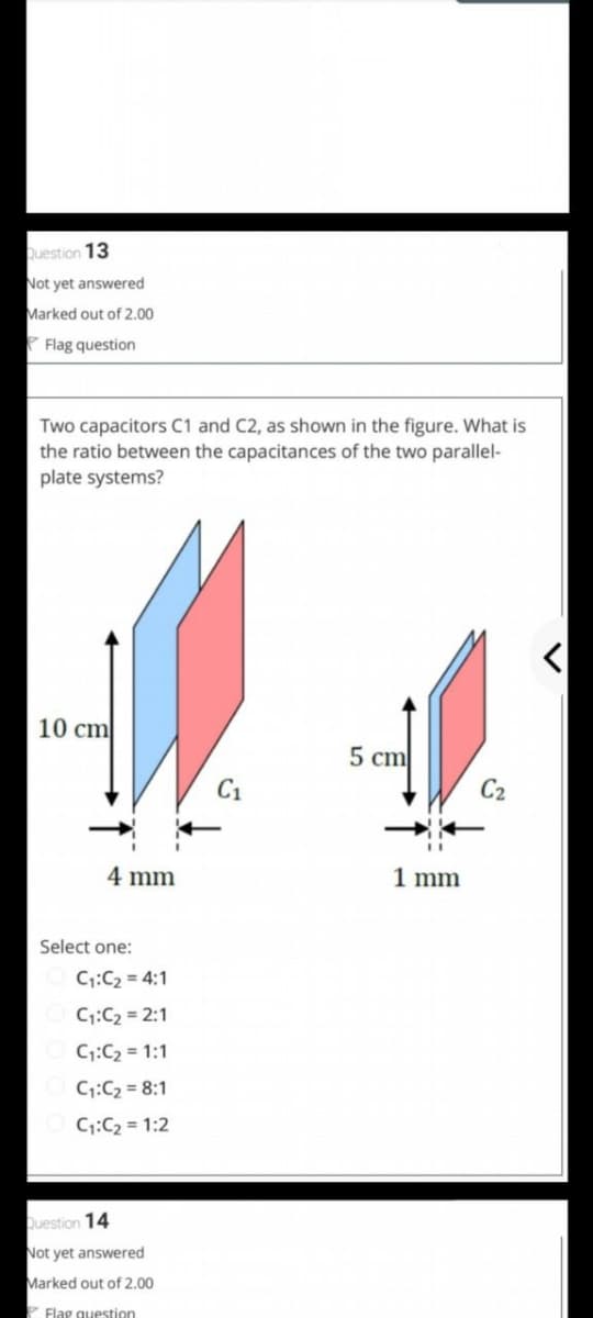 uestion 13
Not yet answered
Marked out of 2.00
Flag question
Two capacitors C1 and C2, as shown in the figure. What is
the ratio between the capacitances of the two parallel-
plate systems?
10 cm
5 cm
C1
C2
4 mm
1 mm
Select one:
C:C2 = 4:1
C:C2 = 2:1
C1:C2 = 1:1
C:C2 = 8:1
C:C2 = 1:2
Question 14
Not yet answered
Marked out of 2,00
Flag question
