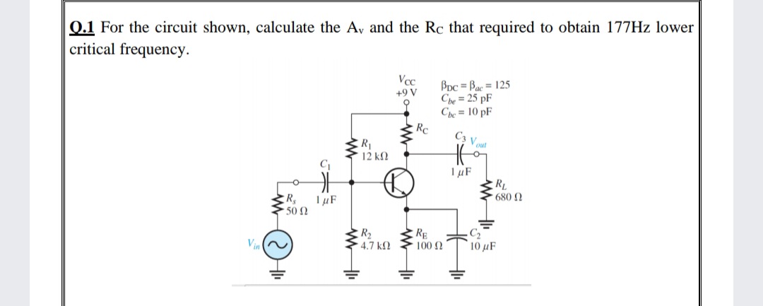 0.1 For the circuit shown, calculate the Av and the Rc that required to obtain 177HZ lower
critical frequency.
Vcc
Bpc = Bac = 125
Ch = 25 pF
Che = 10 pF
+9 V
C3 V out
RL
680 2
R 1µF
50 0
R2
4.7 k2
RE
C2
10 μF
Vin
1002
