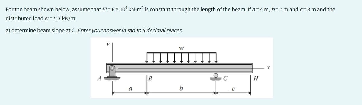 X
For the beam shown below, assume that E/= 6 × 104 kN-m² is constant through the length of the beam. If a = 4 m, b = 7 m and c = 3 m and the
distributed load w = 5.7 kN/m:
a) determine beam slope at C. Enter your answer in rad to 5 decimal places.
a
B
W
b
C
с
H
X