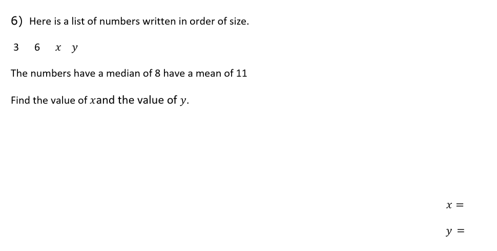 6) Here is a list of numbers written in order of size.
3
6
x y
The numbers have a median of 8 have a mean of 11
Find the value of xand the value of y.
x =
y =