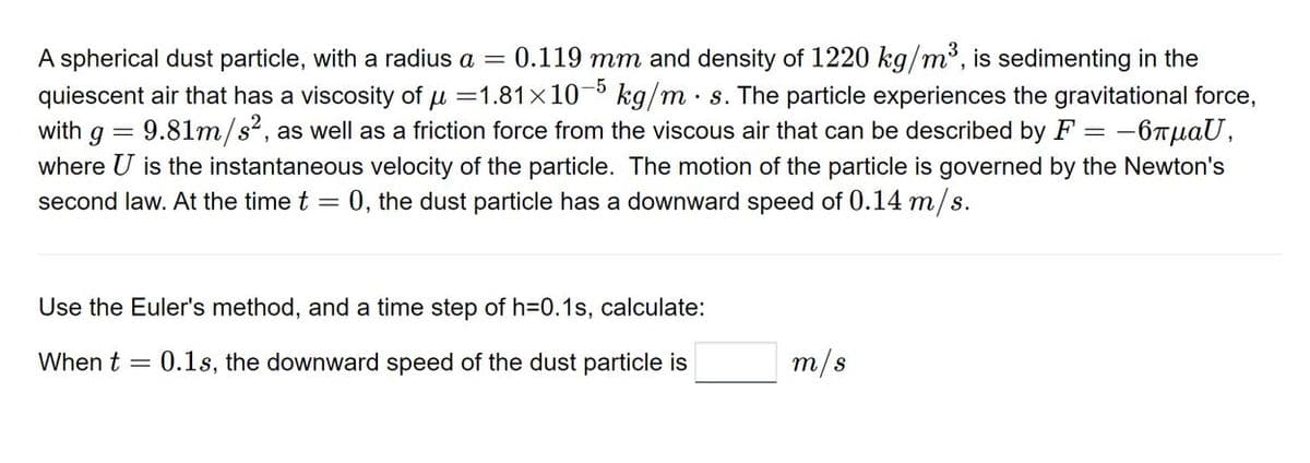 A spherical dust particle, with a radius a = 0.119 mm and density of 1220 kg/m³, is sedimenting in the
quiescent air that has a viscosity of μ =1.81x10-5 kg/m s. The particle experiences the gravitational force,
with g = 9.81m/s², as well as a friction force from the viscous air that can be described by F = -6лμаU,
where U is the instantaneous velocity of the particle. The motion of the particle is governed by the Newton's
second law. At the time t = 0, the dust particle has a downward speed of 0.14 m/s.
Use the Euler's method, and a time step of h=0.1s, calculate:
When t = 0.1s, the downward speed of the dust particle is
m/s