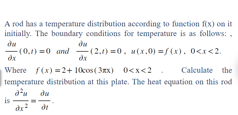 A rod has a temperature distribution according to function f(x) on it
initially. The boundary conditions for temperature is as follows:,
du
(0,t) = 0 and (2,t)=0, u(x,0) =f(x), 0<x<2.
du
dx
dx
Where f(x) =2+ 10cos (3x) 0<x<2
Calculate the
temperature distribution at this plate. The heat equation on this rod
d²u
is
dx 2
du
dt