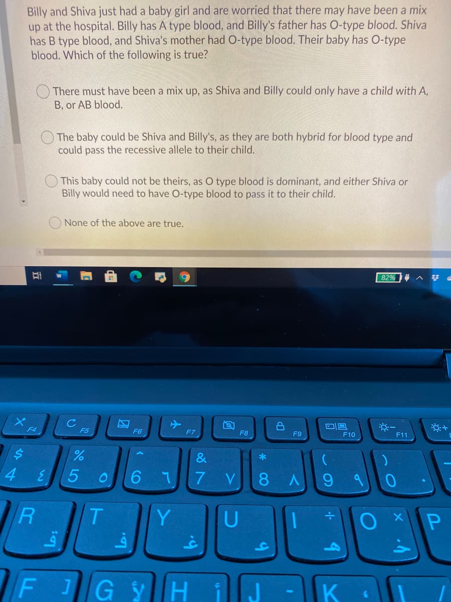Billy and Shiva just had a baby girl and are worried that there may have been a mix
up at the hospital. Billy has A type blood, and Billy's father has O-type blood. Shiva
has B type blood, and Shiva's mother had O-type blood. Their baby has O-type
blood. Which of the following is true?
O There must have been a mix up, as Shiva and Billy could only have a child with A,
B, or AB blood.
The baby could be Shiva and Billy's, as they are both hybrid for blood type and
could pass the recessive allele to their child.
This baby could not be theirs, as O type blood is dominant, and either Shiva or
Billy would need to have O-type blood to pass it to their child.
None of the above are true.
82%4 A * .
F4
F5
F6
F7
F8
F9
F10
F11
&
*
5
7 V
8.
T.
Y
U
F
LL
