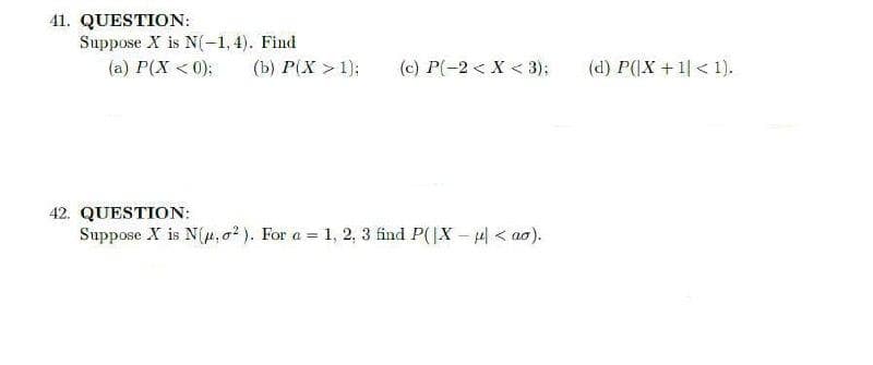 41. QUESTION:
Suppose X is N(-1,4). Find
(a) P(X < 0);
(b) P(X >1);
(c) P(-2 < X < 3);
(d) P(|X + 1| < 1).
42. QUESTION:
Suppose X is N(p, o? ). For a = 1, 2, 3 find P(|X – 4| < ao).
