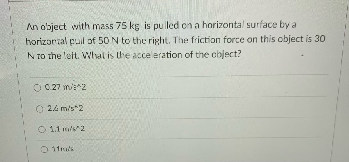 An object with mass 75 kg is pulled on a horizontal surface by a
horizontal pull of 50 N to the right. The friction force on this object is 30
N to the left. What is the acceleration of the object?
0.27 m/s^2
2.6 m/s^2
1.1 m/s^2
11m/s
