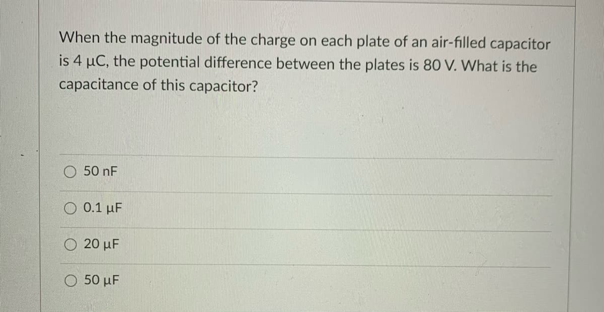 When the magnitude of the charge on each plate of an air-filled capacitor
is 4 µC, the potential difference between the plates is 80 V. What is the
capacitance of this capacitor?
50 nF
0.1 µF
O 20 µF
50 μ
