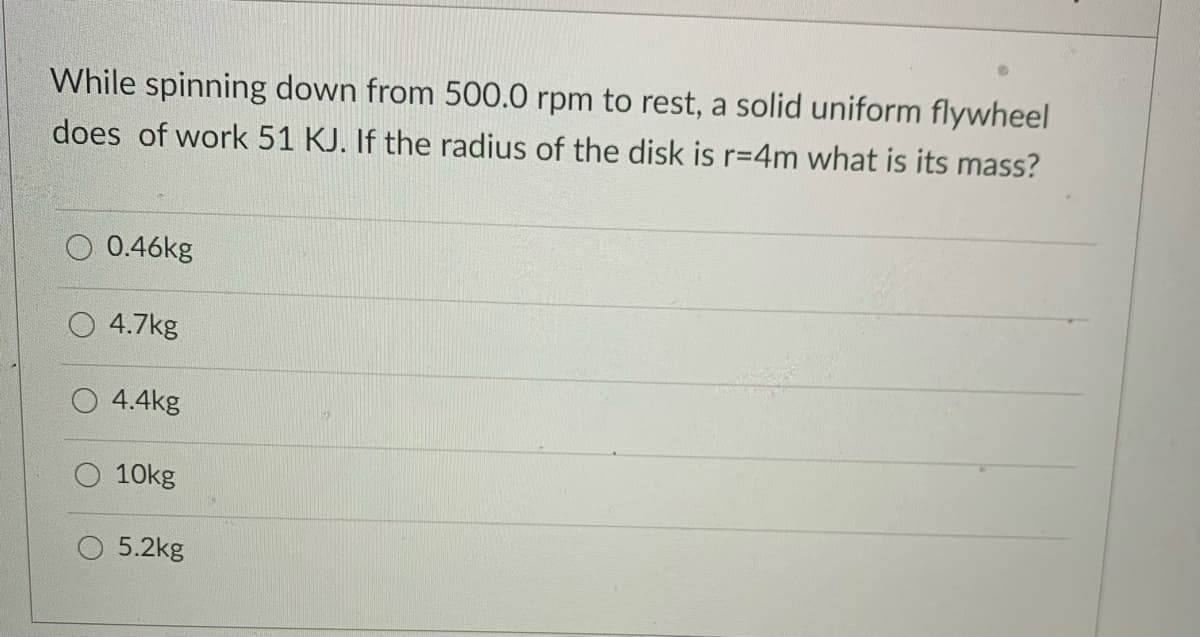 While spinning down from 500.0 rpm to rest, a solid uniform flywheel
does of work 51 KJ. If the radius of the disk is r=4m what is its mass?
0.46kg
4.7kg
4.4kg
10kg
5.2kg
