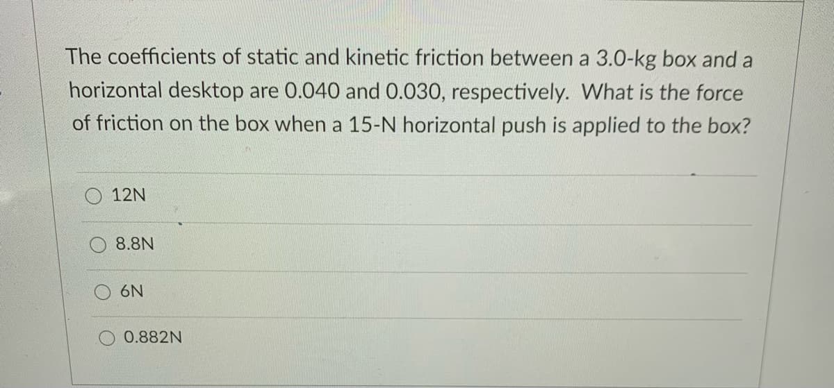 The coefficients of static and kinetic friction between a 3.0-kg box and a
horizontal desktop are 0.040 and 0.030, respectively. What is the force
of friction on the box when a 15-N horizontal push is applied to the box?
12N
8.8N
6N
0.882N
