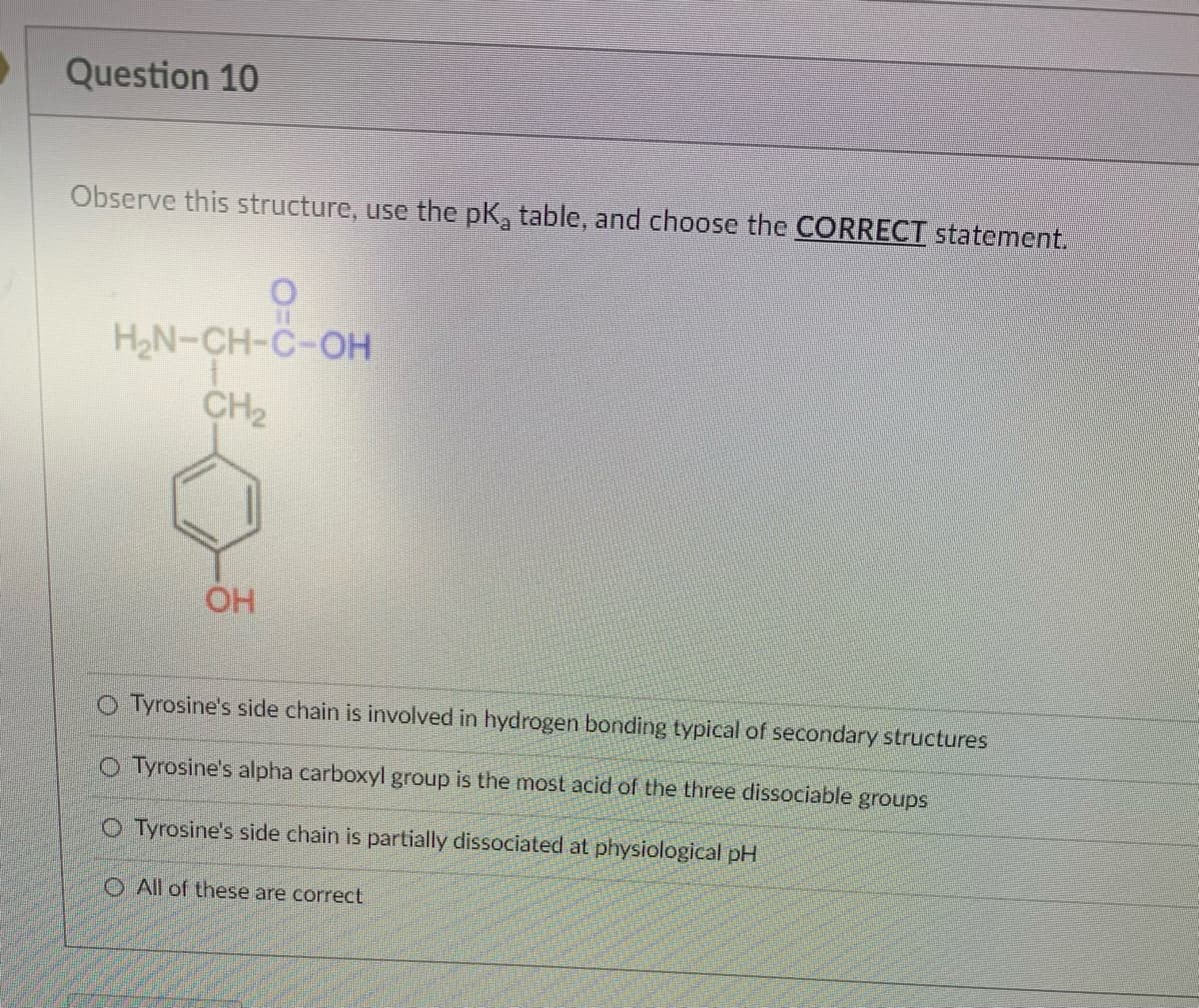 Question 10
Observe this structure, use the pK, table, and choose the CORRECT statement.
H2N-CH-C-OH
CH2
OH
O Tyrosine's side chain is involved in hydrogen bonding typical of secondary structures
O Tyrosine's alpha carboxyl group is the most acid of the three dissociable groups
O Tyrosine's side chain is partially dissociated at physiological pH
O All of these are correct
