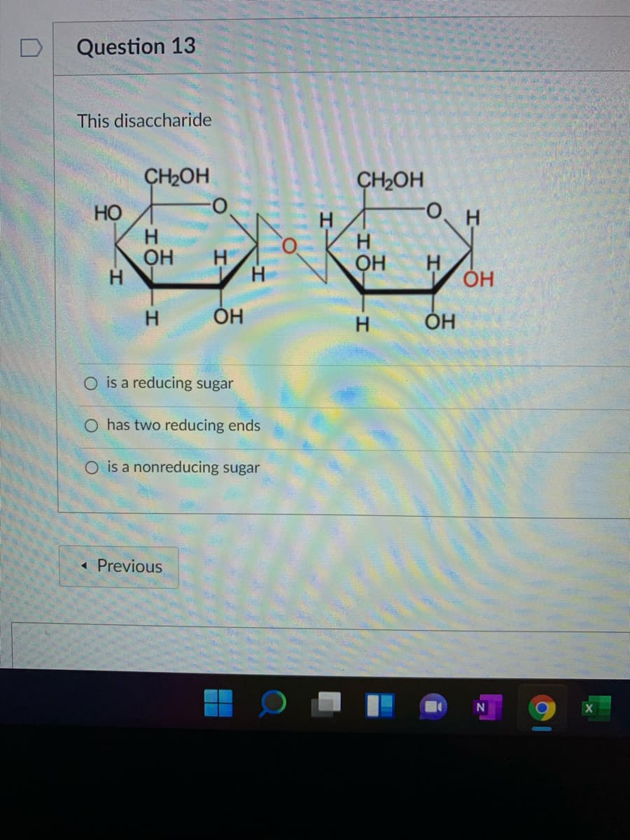 Question 13
This disaccharide
CH2OH
CH2OH
H
он
H
H
ÓH
ÓH
O is a reducing sugar
O has two reducing ends
O is a nonreducing sugar
« Previous
I-
