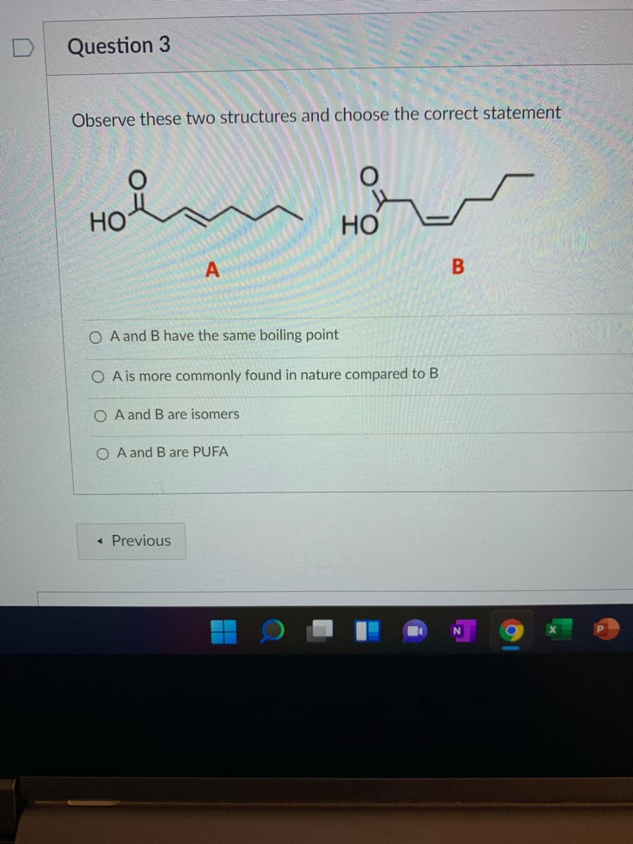 D
Question 3
Observe these two structures and choose the correct statement
Но
Но
A and B have the same boiling point
O A is more commonly found in nature compared to B
O A and B are isomers
O A and B are PUFA
« Previous
