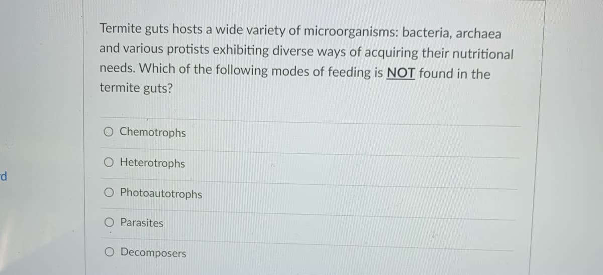 Termite guts hosts a wide variety of microorganisms: bacteria, archaea
and various protists exhibiting diverse ways of acquiring their nutritional
needs. Which of the following modes of feeding is NOT found in the
termite guts?
O Chemotrophs
O Heterotrophs
rd
O Photoautotrophs
O Parasites
O Decomposers
