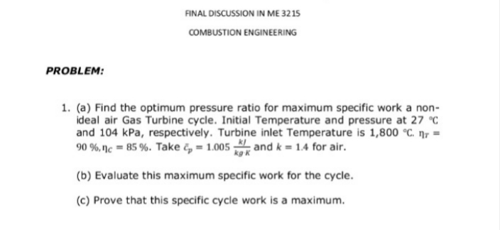 FINAL DISCUSSION IN ME 3215
COMBUSTION ENGINEERING
PROBLEM:
1. (a) Find the optimum pressure ratio for maximum specific work a non-
ideal air Gas Turbine cycle. Initial Temperature and pressure at 27 °C
and 104 kPa, respectively. Turbine inlet Temperature is 1,800 °C. n7 =
90 %, nc = 85 %. Take č, = 1.005 and k = 1.4 for air.
kg k
(b) Evaluate this maximum specific work for the cycle.
(c) Prove that this specific cycle work is a maximum.
