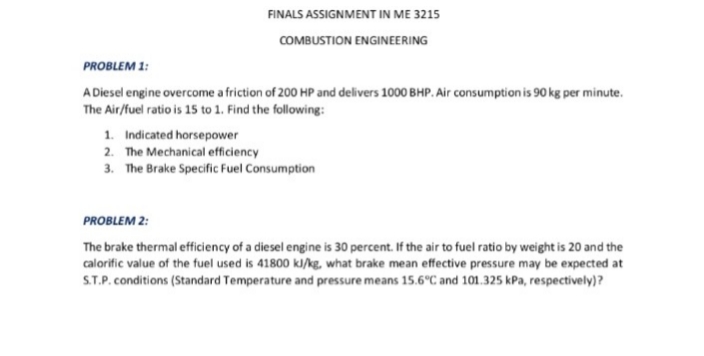 FINALS ASSIGNMENT IN ME 3215
COMBUSTION ENGINEERING
PROBLEM 1:
A Diesel engine overcome a friction of 200 HP and delivers 1000 BHP. Air consumption is 90 kg per minute.
The Air/fuel ratio is 15 to 1. Find the following:
1. Indicated horsepower
2. The Mechanical efficiency
3. The Brake Specific Fuel Consumption
PROBLEM 2:
The brake thermal efficiency of a diesel engine is 30 percent. If the air to fuel ratio by weight is 20 and the
calorific value of the fuel used is 41800 kJ/kg, what brake mean effective pressure may be expected at
S.P. conditions (Standard Temperature and pressure means 15.6°C and 101.325 kPa, respectively)?
