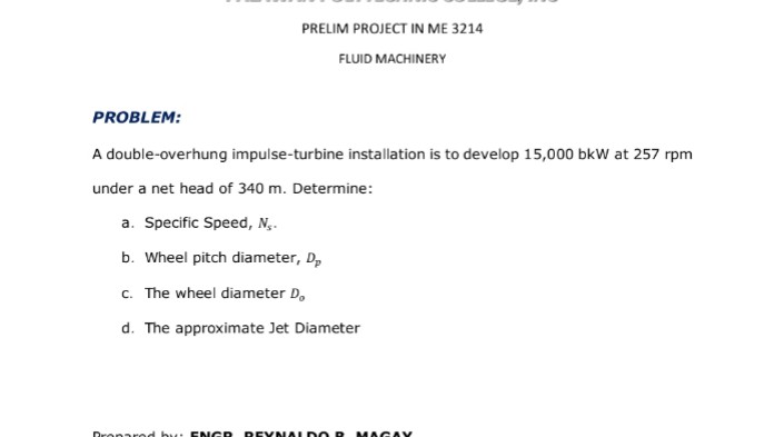 PRELIM PROJECT IN ME 3214
FLUID MACHINERY
PROBLEM:
A double-overhung impulse-turbine installation is to develop 15,000 bkW at 257 rpm
under a net head of 340 m. Determine:
a. Specific Speed, N,.
b. Wheel pitch diameter, D,
c. The wheel diameter D,
d. The approximate Jet Diameter
Dronarod bu E NGR
REVNA LDO R
MAGAV
